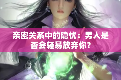 亲密关系中的隐忧：男人是否会轻易放弃你？