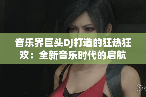 音乐界巨头DJ打造的狂热狂欢：全新音乐时代的启航