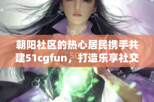 朝阳社区的热心居民携手共建51cgfun，打造乐享社交平台