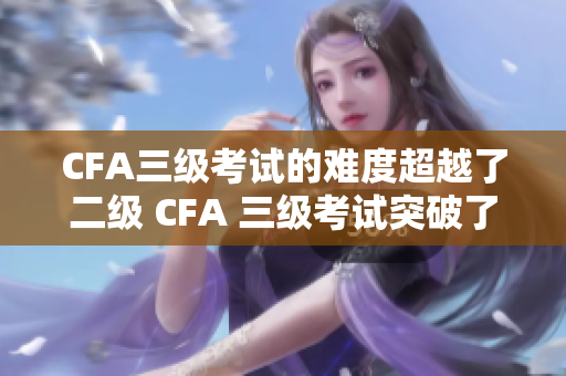CFA三级考试的难度超越了二级 CFA 三级考试突破了二级考试障碍