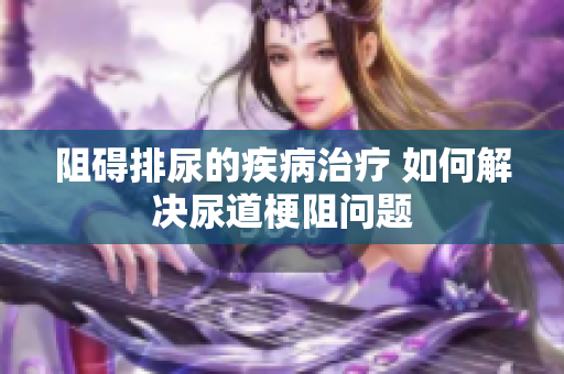 阻碍排尿的疾病治疗 如何解决尿道梗阻问题