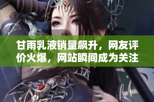 甘雨乳液销量飙升，网友评价火爆，网站瞬间成为关注焦点