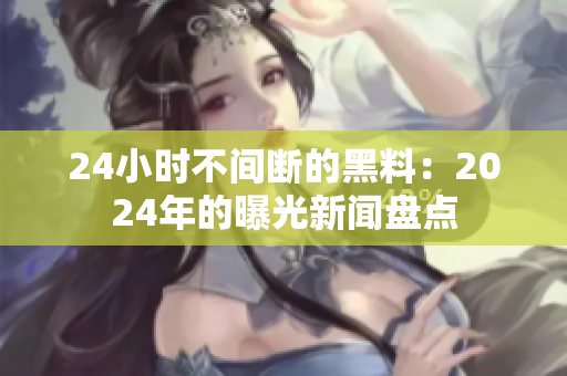 24小时不间断的黑料：2024年的曝光新闻盘点