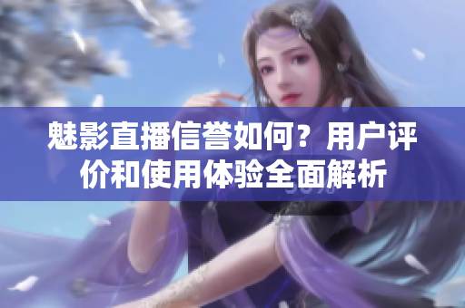 魅影直播信誉如何？用户评价和使用体验全面解析