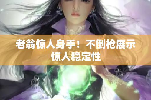 老翁惊人身手！不倒枪展示惊人稳定性
