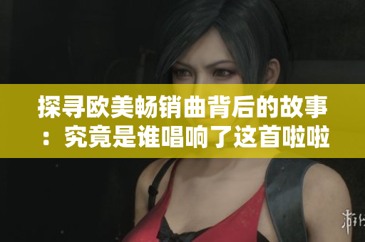 探寻欧美畅销曲背后的故事：究竟是谁唱响了这首啦啦啦啦啦啦啦？