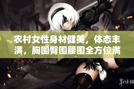 农村女性身材健美，体态丰满，胸围臀围腰围全方位满足您的视觉享受