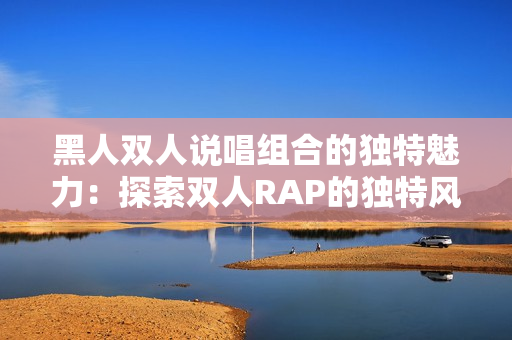 黑人双人说唱组合的独特魅力：探索双人RAP的独特风格