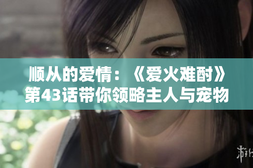 顺从的爱情：《爱火难酎》第43话带你领略主人与宠物之间的情感纠葛