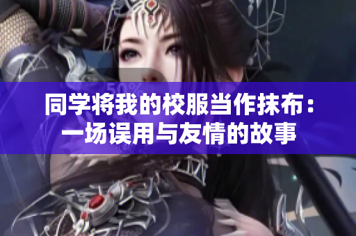 同学将我的校服当作抹布：一场误用与友情的故事