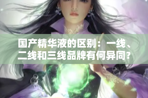 国产精华液的区别：一线、二线和三线品牌有何异同？
