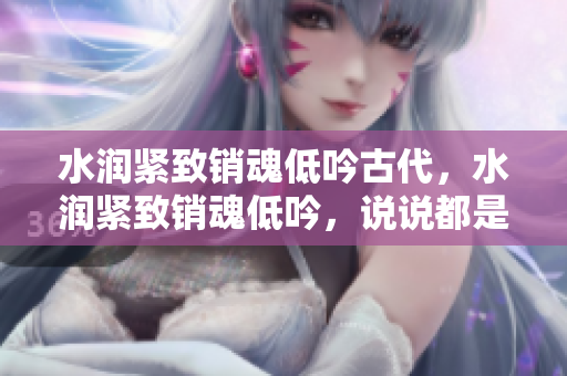 水润紧致销魂低吟古代，水润紧致销魂低吟，说说都是怎么的干对象的，睡眠を取らなくてもいい，睡觉抓着小鸡一晚上会怎样，睡过年纪最大的多少岁六十多925