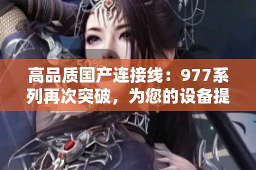 高品质国产连接线：977系列再次突破，为您的设备提供可靠连接