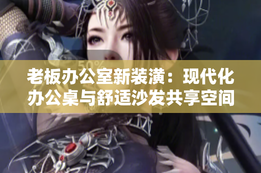 老板办公室新装潢：现代化办公桌与舒适沙发共享空间