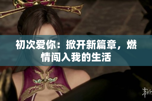 初次爱你：掀开新篇章，燃情闯入我的生活