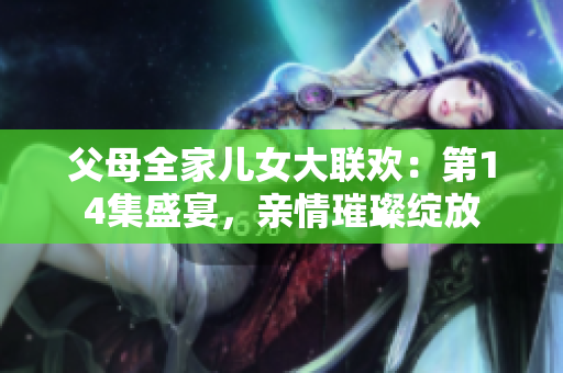 父母全家儿女大联欢：第14集盛宴，亲情璀璨绽放