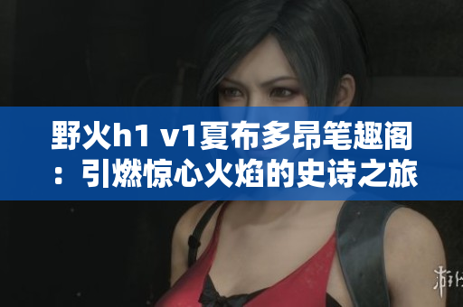 野火h1 v1夏布多昂笔趣阁：引燃惊心火焰的史诗之旅