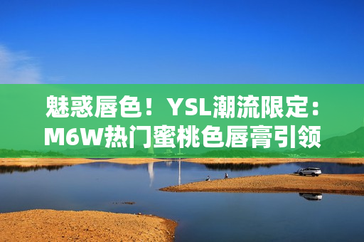 魅惑唇色！YSL潮流限定：M6W热门蜜桃色唇膏引领时尚潮流