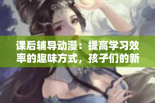 课后辅导动漫：提高学习效率的趣味方式，孩子们的新选择
