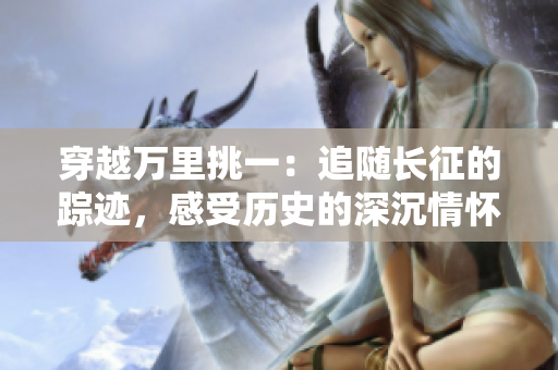 穿越万里挑一：追随长征的踪迹，感受历史的深沉情怀
