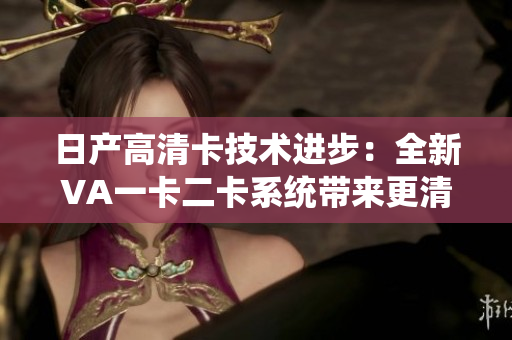 日产高清卡技术进步：全新VA一卡二卡系统带来更清晰的视觉体验