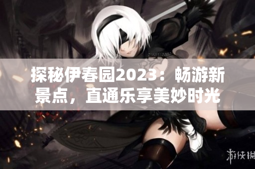 探秘伊春园2023：畅游新景点，直通乐享美妙时光