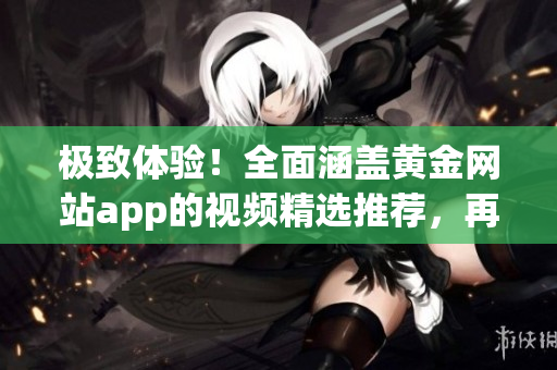极致体验！全面涵盖黄金网站app的视频精选推荐，再现观影盛宴