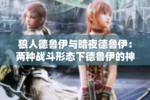 狼人德鲁伊与暗夜德鲁伊：两种战斗形态下德鲁伊的神秘转变
