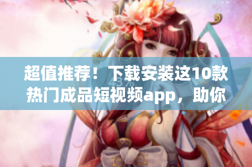 超值推荐！下载安装这10款热门成品短视频app，助你展现创意与才华