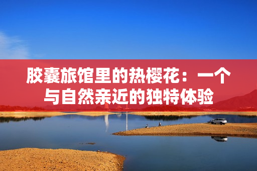胶囊旅馆里的热樱花：一个与自然亲近的独特体验