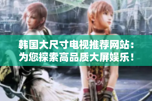 韩国大尺寸电视推荐网站：为您探索高品质大屏娱乐！