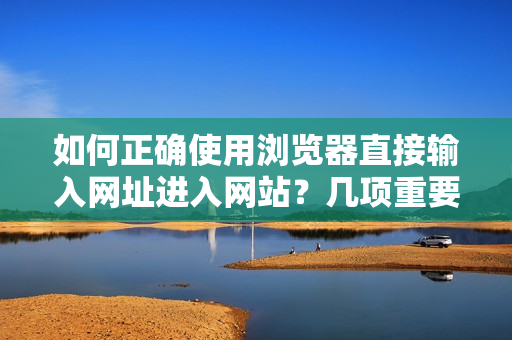 如何正确使用浏览器直接输入网址进入网站？几项重要的注意事项需要牢记