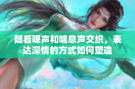 随着嗯声和喘息声交织，表达深情的方式如何塑造