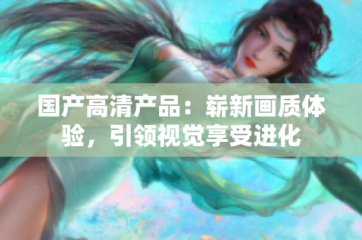 国产高清产品：崭新画质体验，引领视觉享受进化