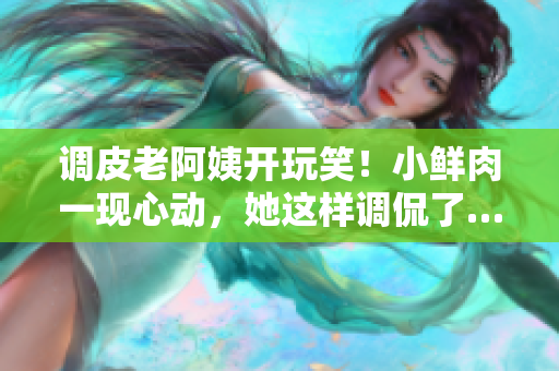 调皮老阿姨开玩笑！小鲜肉一现心动，她这样调侃了……