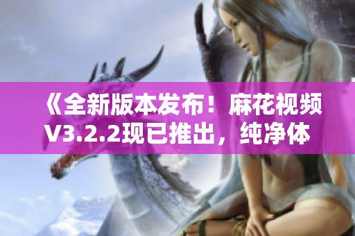 《全新版本发布！麻花视频V3.2.2现已推出，纯净体验再升级！》