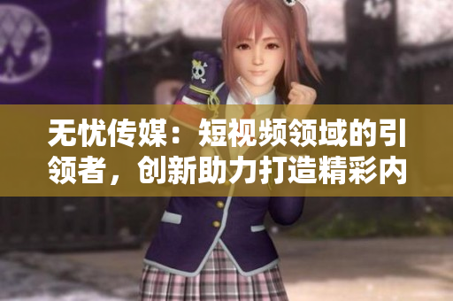 无忧传媒：短视频领域的引领者，创新助力打造精彩内容
