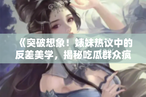 《突破想象！婊妹热议中的反差美学，揭秘吃瓜群众疯传的黑料内幕》