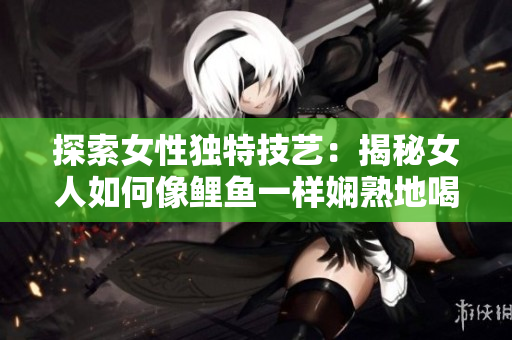 探索女性独特技艺：揭秘女人如何像鲤鱼一样娴熟地喝水