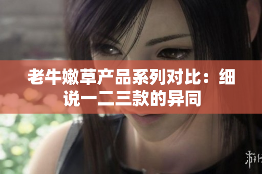 老牛嫩草产品系列对比：细说一二三款的异同