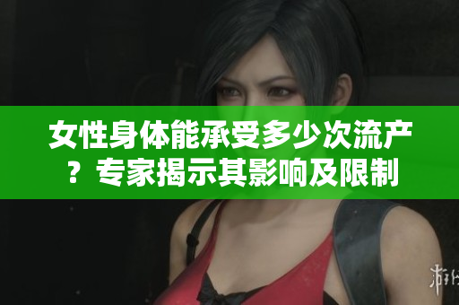 女性身体能承受多少次流产？专家揭示其影响及限制