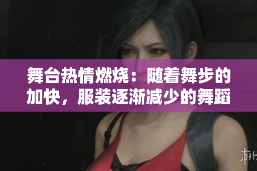 舞台热情燃烧：随着舞步的加快，服装逐渐减少的舞蹈视频