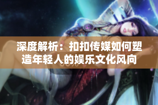深度解析：扣扣传媒如何塑造年轻人的娱乐文化风向