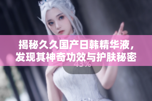 揭秘久久国产日韩精华液，发现其神奇功效与护肤秘密！