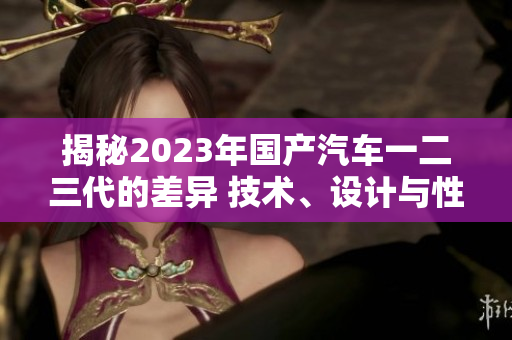 揭秘2023年国产汽车一二三代的差异 技术、设计与性能对比