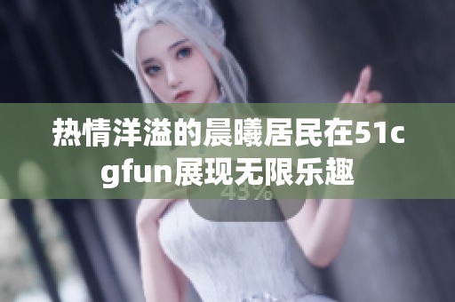 热情洋溢的晨曦居民在51cgfun展现无限乐趣