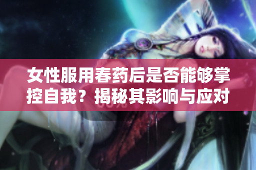 女性服用春药后是否能够掌控自我？揭秘其影响与应对策略