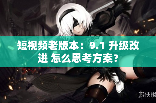 短视频老版本：9.1 升级改进 怎么思考方案？