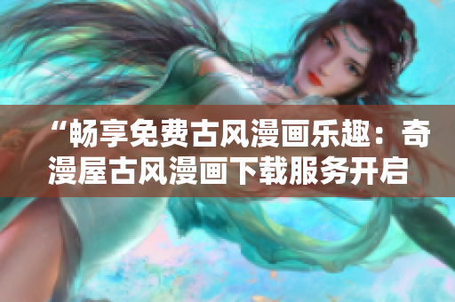 “畅享免费古风漫画乐趣：奇漫屋古风漫画下载服务开启，精彩内容一键获取！”