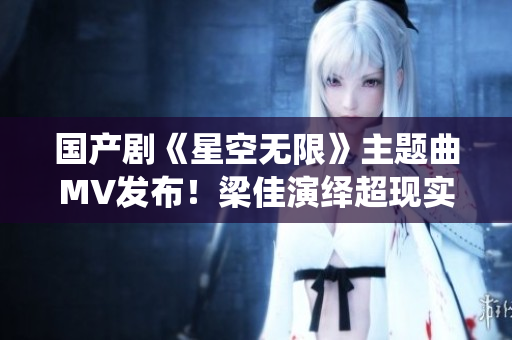 国产剧《星空无限》主题曲MV发布！梁佳演绎超现实视听盛宴